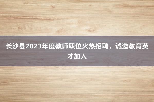 长沙县2023年度教师职位火热招聘，诚邀教育英才加入